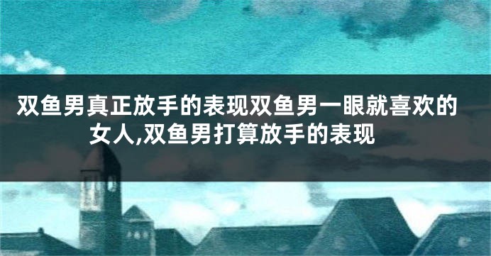 双鱼男真正放手的表现双鱼男一眼就喜欢的女人,双鱼男打算放手的表现
