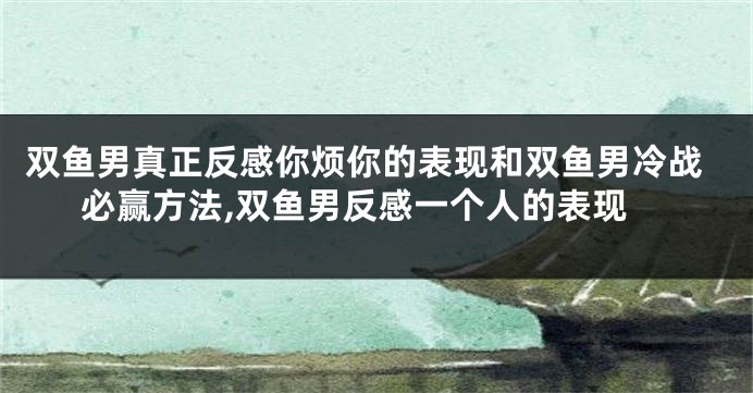 双鱼男真正反感你烦你的表现和双鱼男冷战必赢方法,双鱼男反感一个人的表现