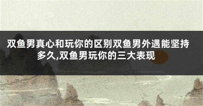 双鱼男真心和玩你的区别双鱼男外遇能坚持多久,双鱼男玩你的三大表现