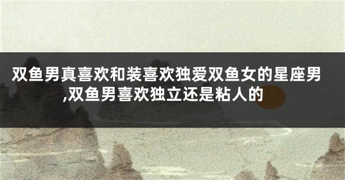 双鱼男真喜欢和装喜欢独爱双鱼女的星座男,双鱼男喜欢独立还是粘人的