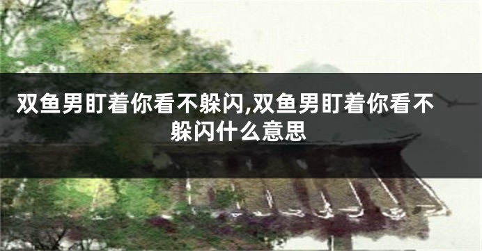 双鱼男盯着你看不躲闪,双鱼男盯着你看不躲闪什么意思