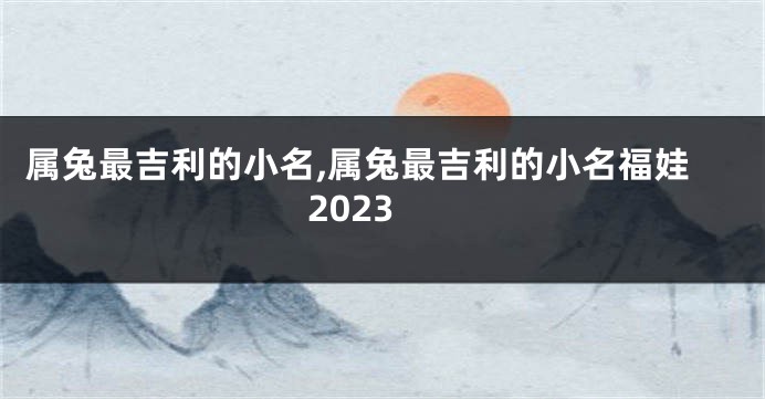 属兔最吉利的小名,属兔最吉利的小名福娃2023