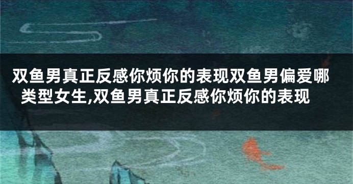 双鱼男真正反感你烦你的表现双鱼男偏爱哪类型女生,双鱼男真正反感你烦你的表现