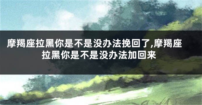 摩羯座拉黑你是不是没办法挽回了,摩羯座拉黑你是不是没办法加回来