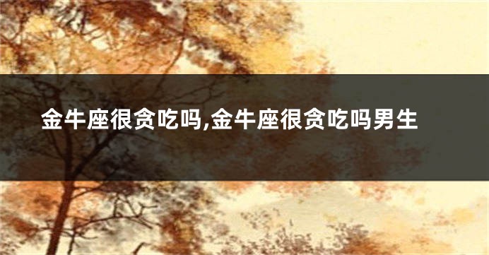 金牛座很贪吃吗,金牛座很贪吃吗男生
