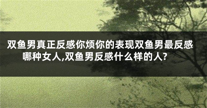 双鱼男真正反感你烦你的表现双鱼男最反感哪种女人,双鱼男反感什么样的人?