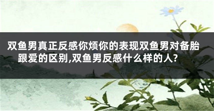 双鱼男真正反感你烦你的表现双鱼男对备胎跟爱的区别,双鱼男反感什么样的人?