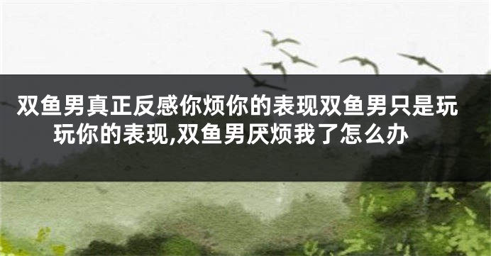双鱼男真正反感你烦你的表现双鱼男只是玩玩你的表现,双鱼男厌烦我了怎么办