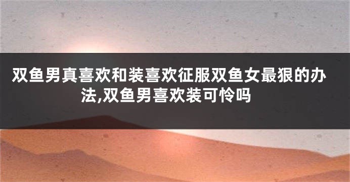 双鱼男真喜欢和装喜欢征服双鱼女最狠的办法,双鱼男喜欢装可怜吗