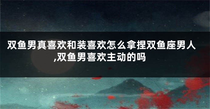 双鱼男真喜欢和装喜欢怎么拿捏双鱼座男人,双鱼男喜欢主动的吗