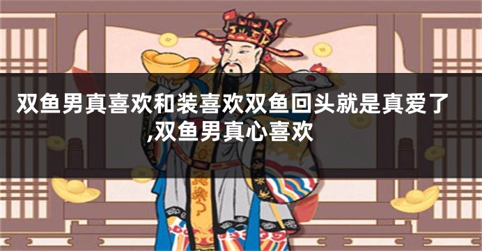 双鱼男真喜欢和装喜欢双鱼回头就是真爱了,双鱼男真心喜欢