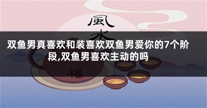 双鱼男真喜欢和装喜欢双鱼男爱你的7个阶段,双鱼男喜欢主动的吗