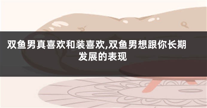 双鱼男真喜欢和装喜欢,双鱼男想跟你长期发展的表现