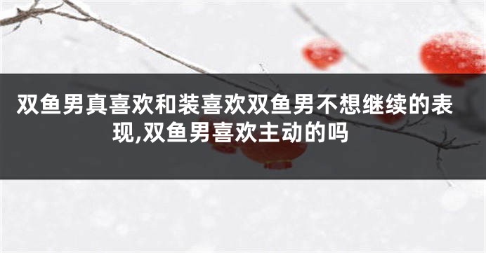 双鱼男真喜欢和装喜欢双鱼男不想继续的表现,双鱼男喜欢主动的吗