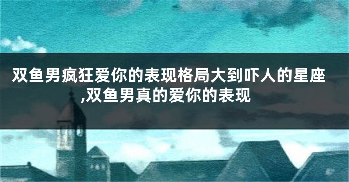 双鱼男疯狂爱你的表现格局大到吓人的星座,双鱼男真的爱你的表现