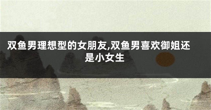 双鱼男理想型的女朋友,双鱼男喜欢御姐还是小女生