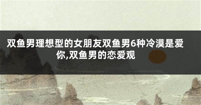 双鱼男理想型的女朋友双鱼男6种冷漠是爱你,双鱼男的恋爱观