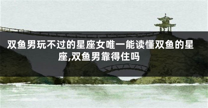 双鱼男玩不过的星座女唯一能读懂双鱼的星座,双鱼男靠得住吗