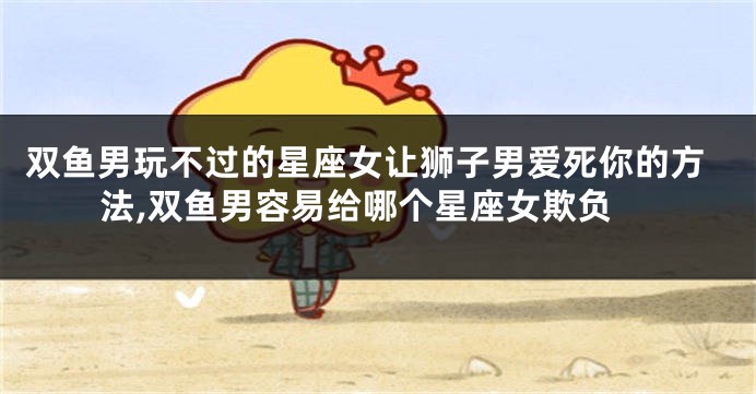 双鱼男玩不过的星座女让狮子男爱死你的方法,双鱼男容易给哪个星座女欺负