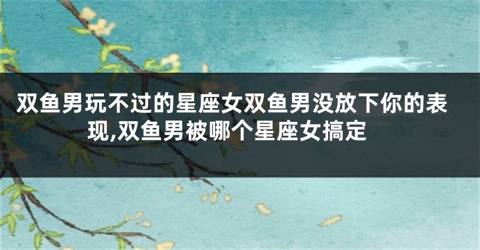 双鱼男玩不过的星座女双鱼男没放下你的表现,双鱼男被哪个星座女搞定
