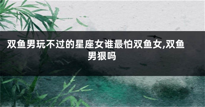 双鱼男玩不过的星座女谁最怕双鱼女,双鱼男狠吗