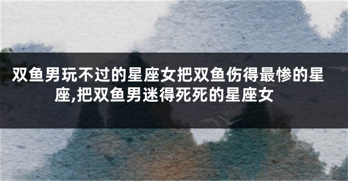 双鱼男玩不过的星座女把双鱼伤得最惨的星座,把双鱼男迷得死死的星座女