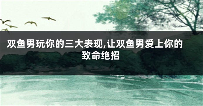 双鱼男玩你的三大表现,让双鱼男爱上你的致命绝招