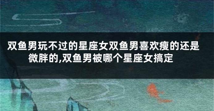 双鱼男玩不过的星座女双鱼男喜欢瘦的还是微胖的,双鱼男被哪个星座女搞定