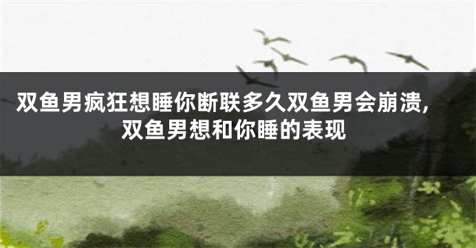双鱼男疯狂想睡你断联多久双鱼男会崩溃,双鱼男想和你睡的表现