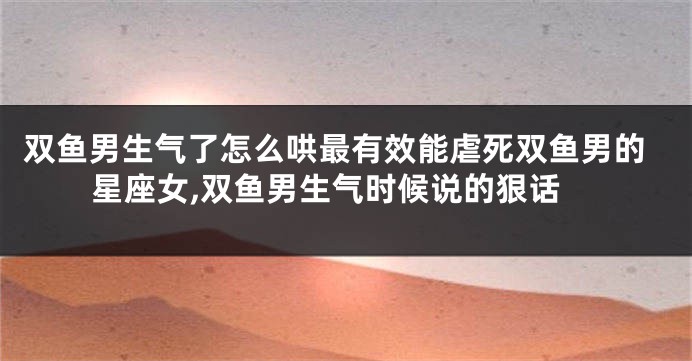 双鱼男生气了怎么哄最有效能虐死双鱼男的星座女,双鱼男生气时候说的狠话