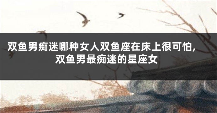 双鱼男痴迷哪种女人双鱼座在床上很可怕,双鱼男最痴迷的星座女