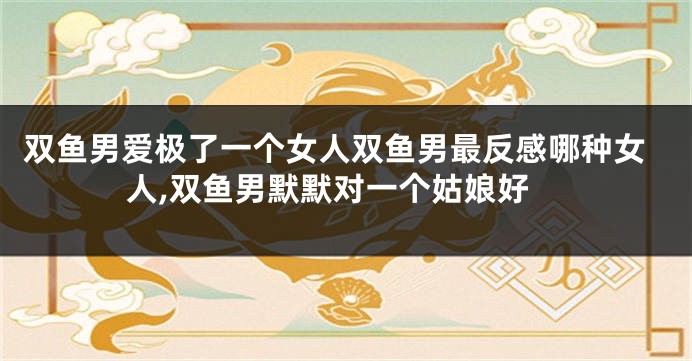 双鱼男爱极了一个女人双鱼男最反感哪种女人,双鱼男默默对一个姑娘好