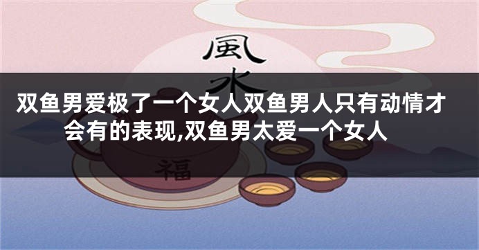 双鱼男爱极了一个女人双鱼男人只有动情才会有的表现,双鱼男太爱一个女人