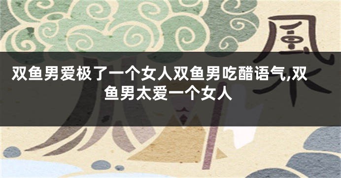 双鱼男爱极了一个女人双鱼男吃醋语气,双鱼男太爱一个女人