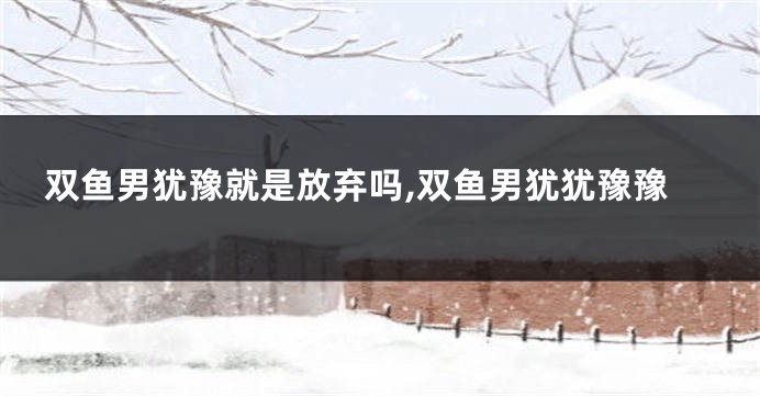 双鱼男犹豫就是放弃吗,双鱼男犹犹豫豫