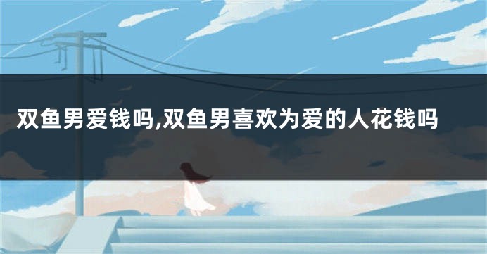 双鱼男爱钱吗,双鱼男喜欢为爱的人花钱吗