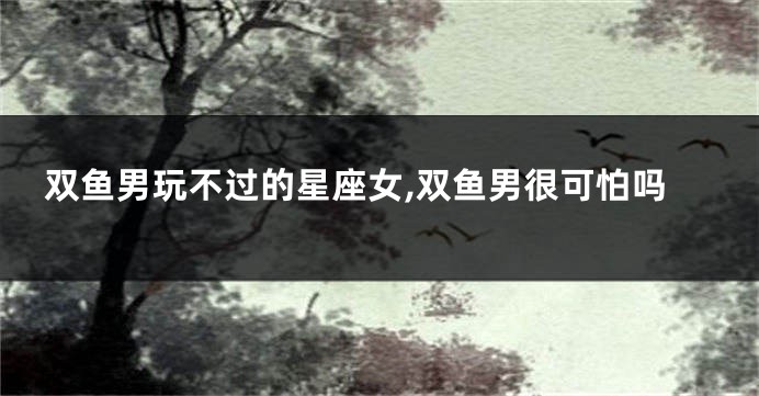 双鱼男玩不过的星座女,双鱼男很可怕吗