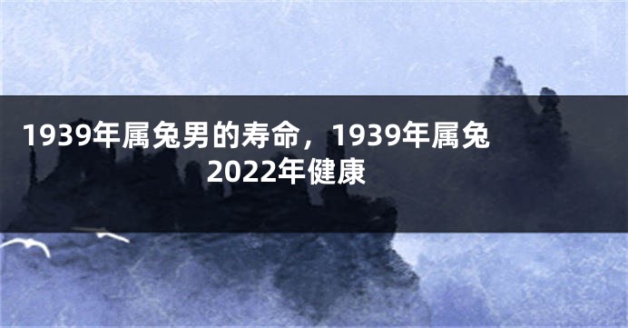 1939年属兔男的寿命，1939年属兔2022年健康