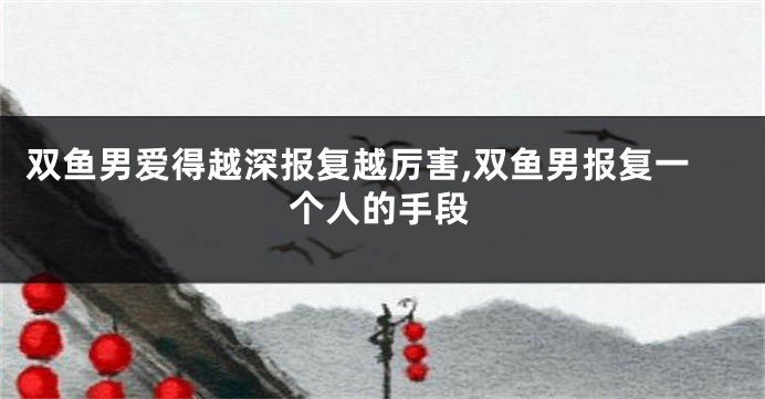 双鱼男爱得越深报复越厉害,双鱼男报复一个人的手段