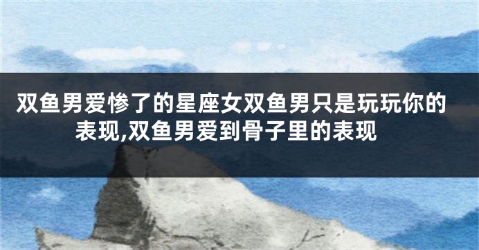 双鱼男爱惨了的星座女双鱼男只是玩玩你的表现,双鱼男爱到骨子里的表现