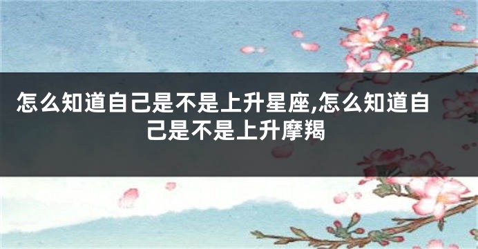 怎么知道自己是不是上升星座,怎么知道自己是不是上升摩羯