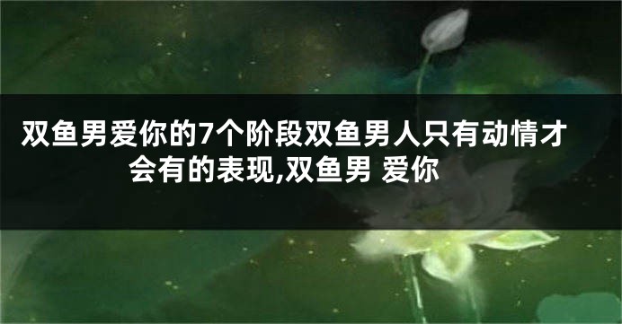 双鱼男爱你的7个阶段双鱼男人只有动情才会有的表现,双鱼男 爱你