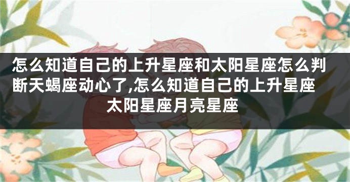 怎么知道自己的上升星座和太阳星座怎么判断天蝎座动心了,怎么知道自己的上升星座太阳星座月亮星座