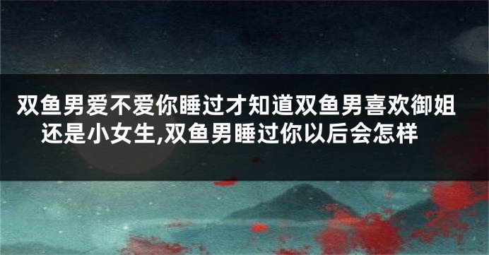 双鱼男爱不爱你睡过才知道双鱼男喜欢御姐还是小女生,双鱼男睡过你以后会怎样