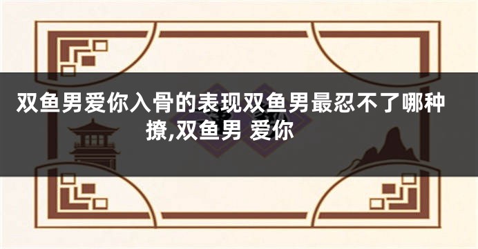 双鱼男爱你入骨的表现双鱼男最忍不了哪种撩,双鱼男 爱你