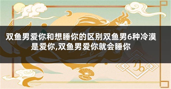 双鱼男爱你和想睡你的区别双鱼男6种冷漠是爱你,双鱼男爱你就会睡你