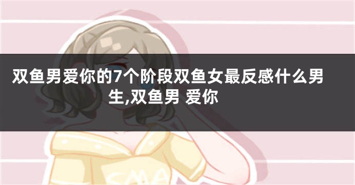 双鱼男爱你的7个阶段双鱼女最反感什么男生,双鱼男 爱你