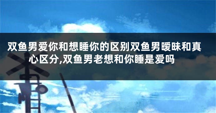 双鱼男爱你和想睡你的区别双鱼男暧昧和真心区分,双鱼男老想和你睡是爱吗