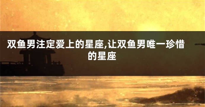 双鱼男注定爱上的星座,让双鱼男唯一珍惜的星座