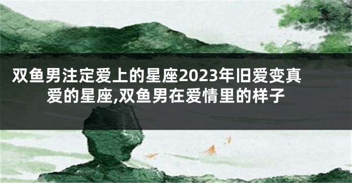 双鱼男注定爱上的星座2023年旧爱变真爱的星座,双鱼男在爱情里的样子